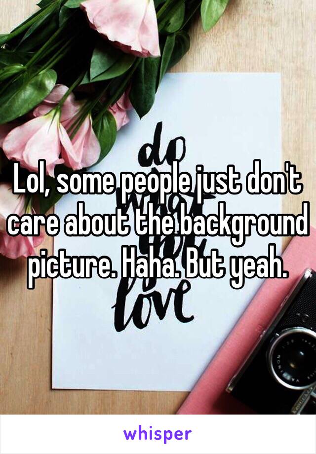 Lol, some people just don't care about the background picture. Haha. But yeah.