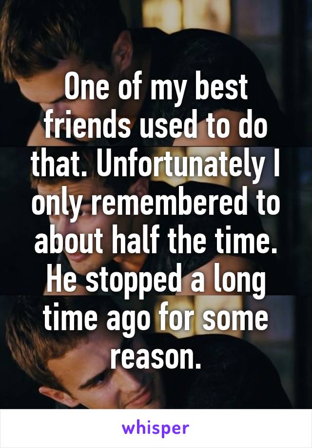 One of my best friends used to do that. Unfortunately I only remembered to about half the time. He stopped a long time ago for some reason.