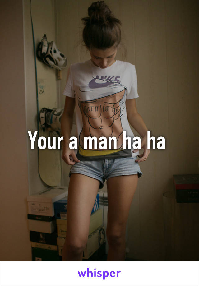 Your a man ha ha 