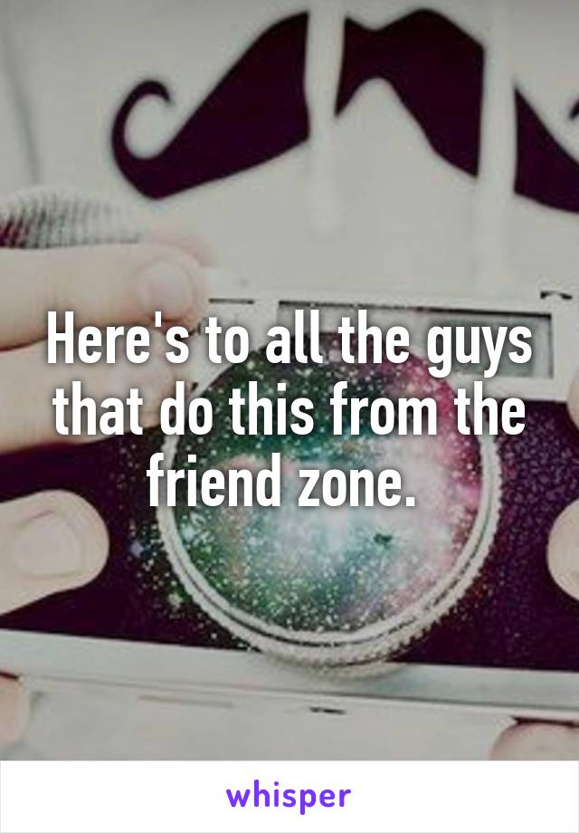 Here's to all the guys that do this from the friend zone. 