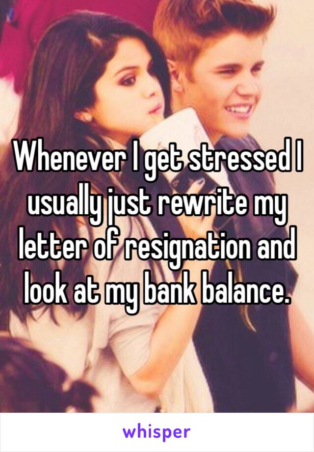 Whenever I get stressed I usually just rewrite my letter of resignation and look at my bank balance.