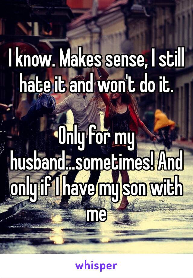 I know. Makes sense, I still hate it and won't do it. 

Only for my husband...sometimes! And only if I have my son with me