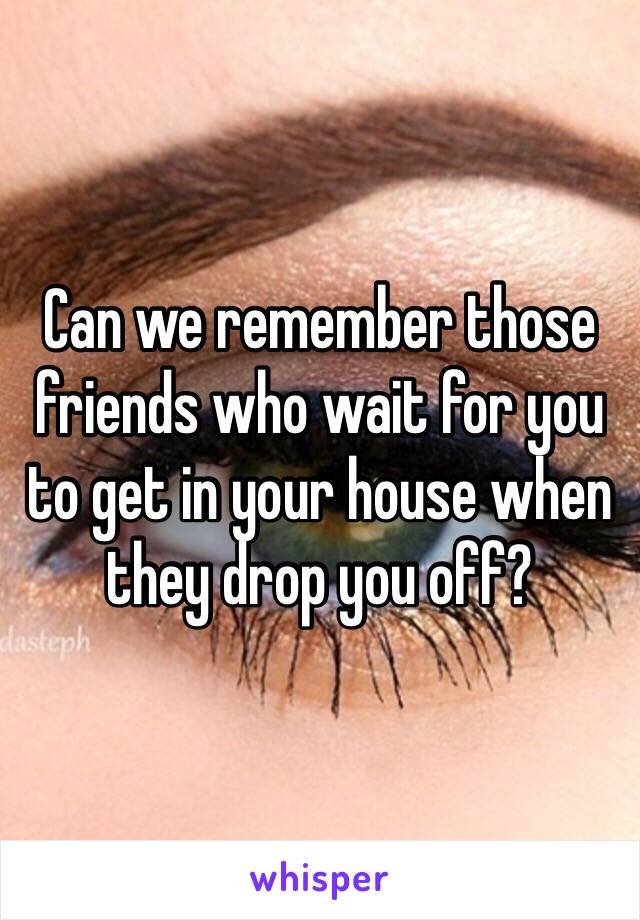 Can we remember those friends who wait for you to get in your house when they drop you off?