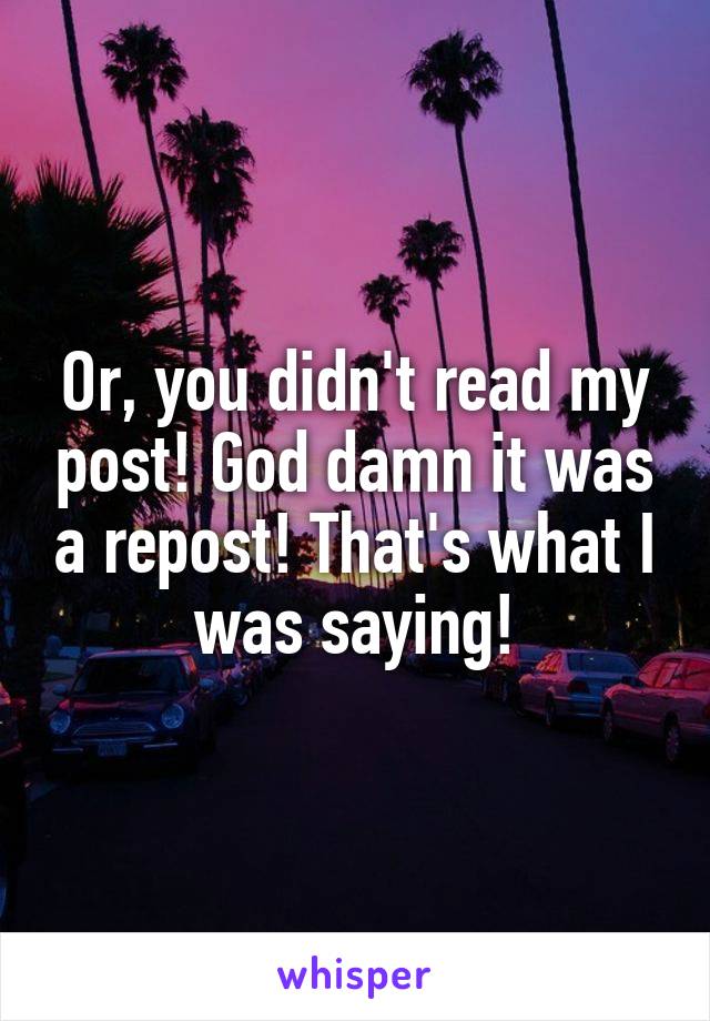 Or, you didn't read my post! God damn it was a repost! That's what I was saying!