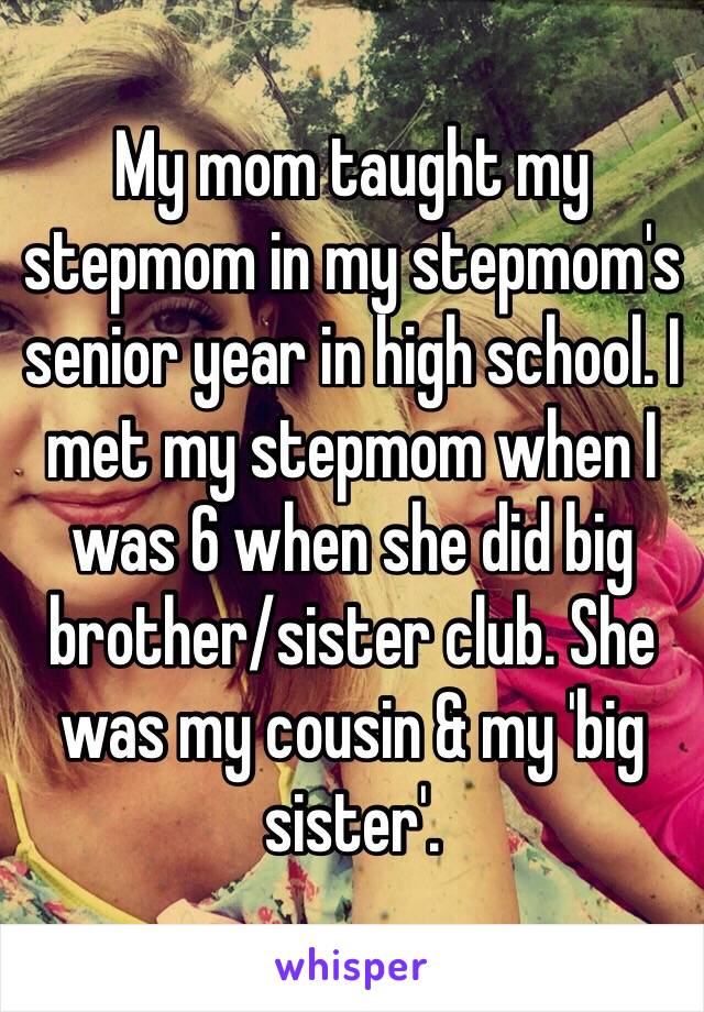 My mom taught my stepmom in my stepmom's senior year in high school. I met my stepmom when I was 6 when she did big brother/sister club. She was my cousin & my 'big sister'. 