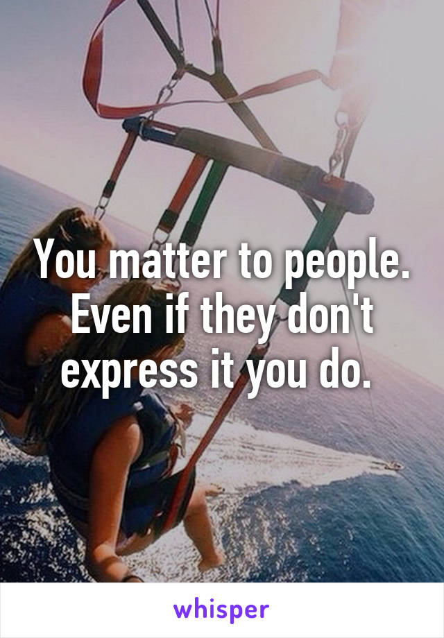 You matter to people. Even if they don't express it you do. 