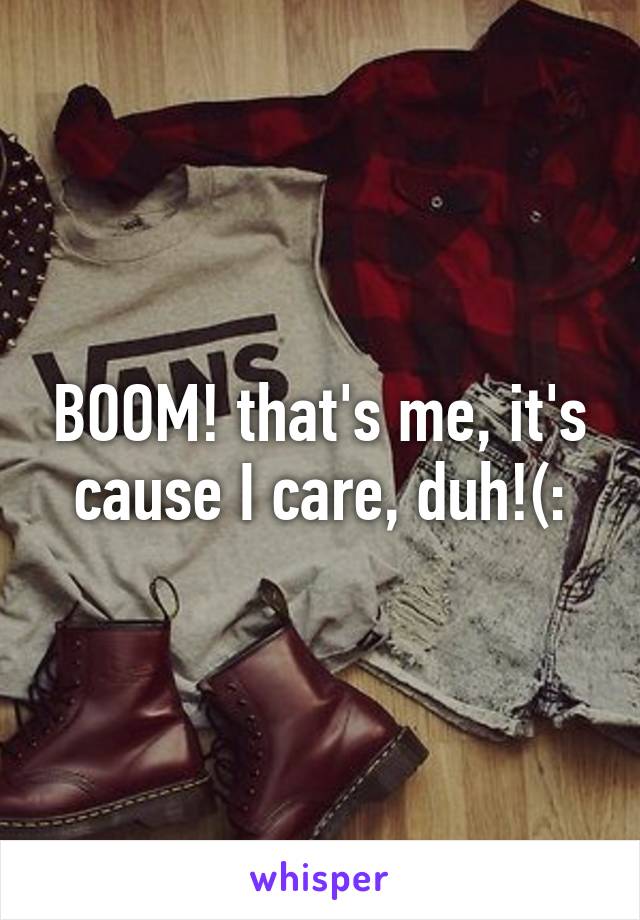 BOOM! that's me, it's cause I care, duh!(: