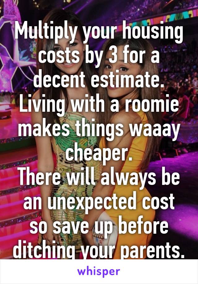 Multiply your housing costs by 3 for a decent estimate.
Living with a roomie makes things waaay cheaper.
There will always be an unexpected cost so save up before ditching your parents.