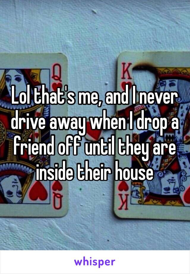 Lol that's me, and I never drive away when I drop a friend off until they are inside their house 