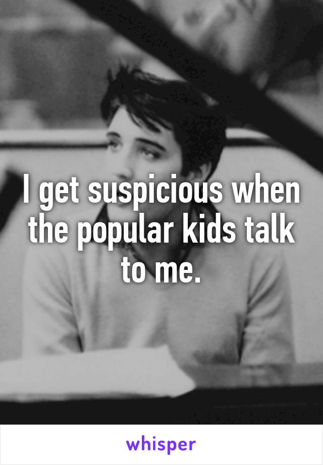 I get suspicious when the popular kids talk to me.