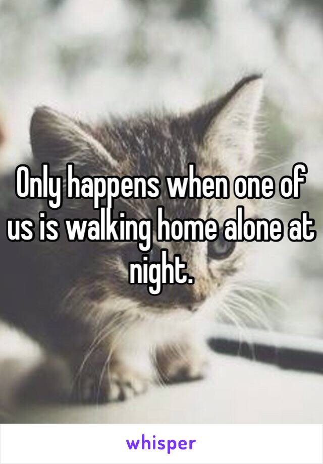 Only happens when one of us is walking home alone at night. 