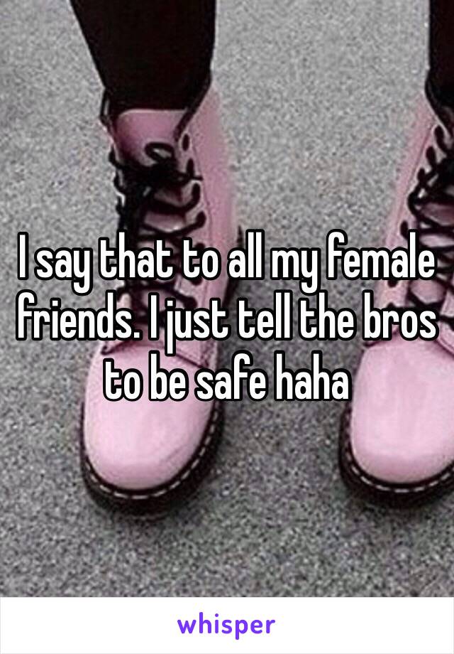 I say that to all my female friends. I just tell the bros to be safe haha