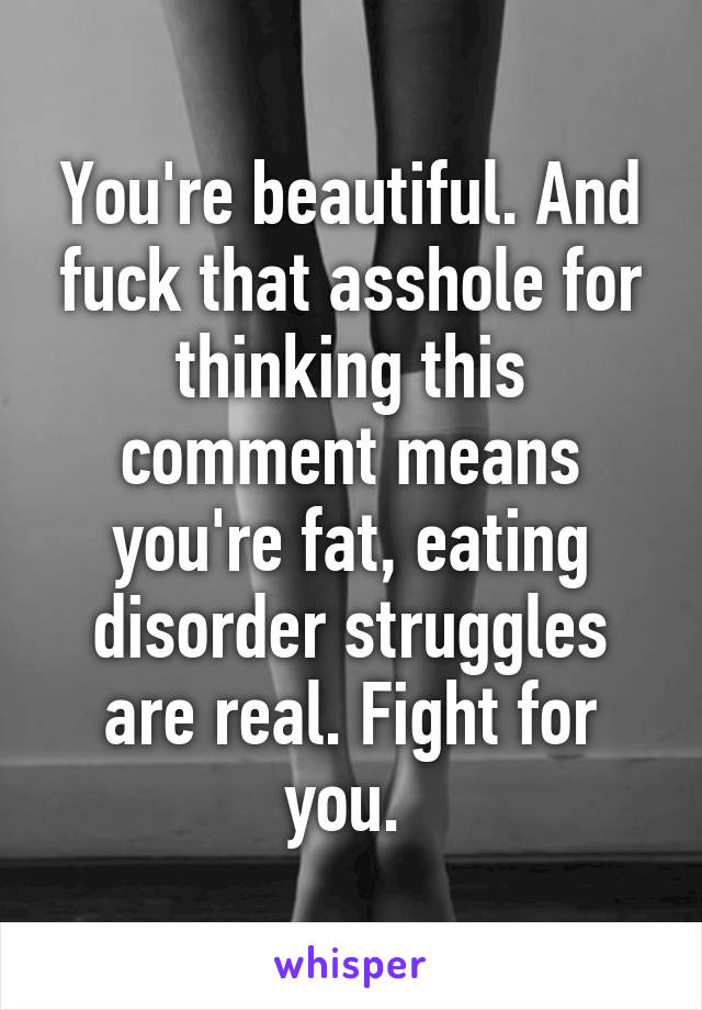 You're beautiful. And fuck that asshole for thinking this comment means you're fat, eating disorder struggles are real. Fight for you. 