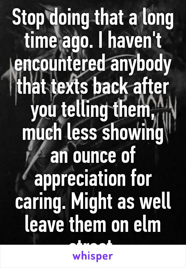 Stop doing that a long time ago. I haven't encountered anybody that texts back after you telling them, much less showing an ounce of appreciation for caring. Might as well leave them on elm street.