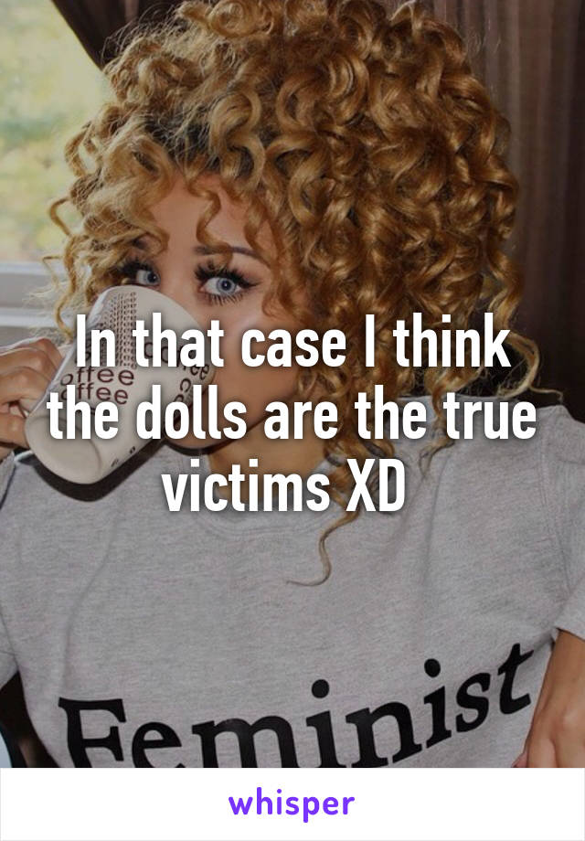 In that case I think the dolls are the true victims XD 