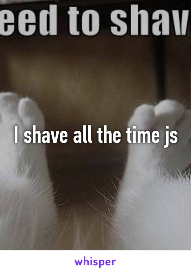 I shave all the time js