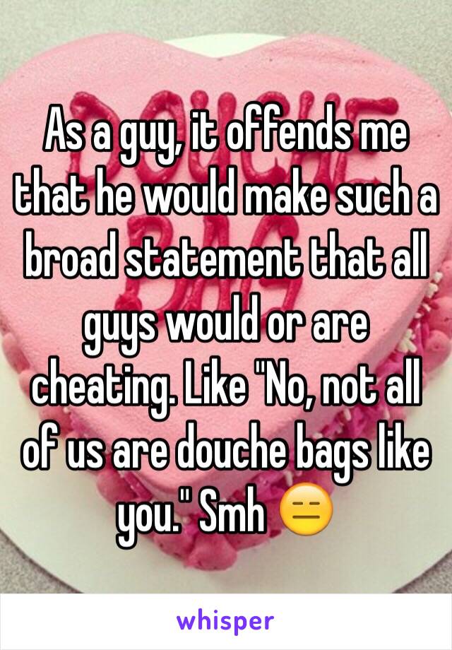 As a guy, it offends me that he would make such a broad statement that all guys would or are cheating. Like "No, not all of us are douche bags like you." Smh 😑