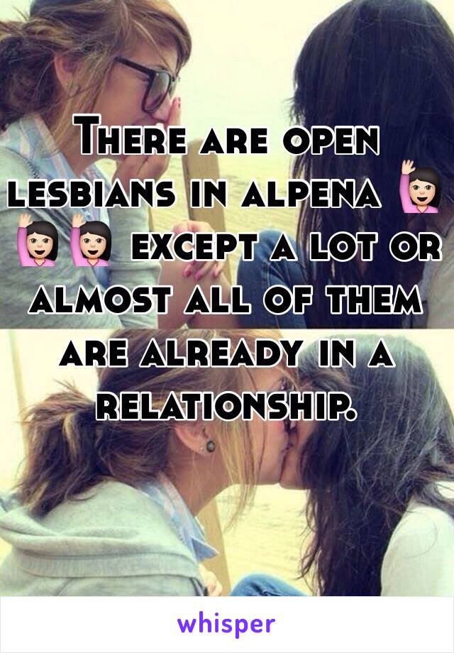 There are open lesbians in alpena 🙋🏻🙋🏻🙋🏻 except a lot or almost all of them are already in a relationship. 