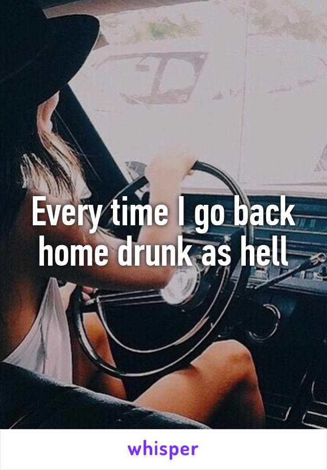 Every time I go back home drunk as hell