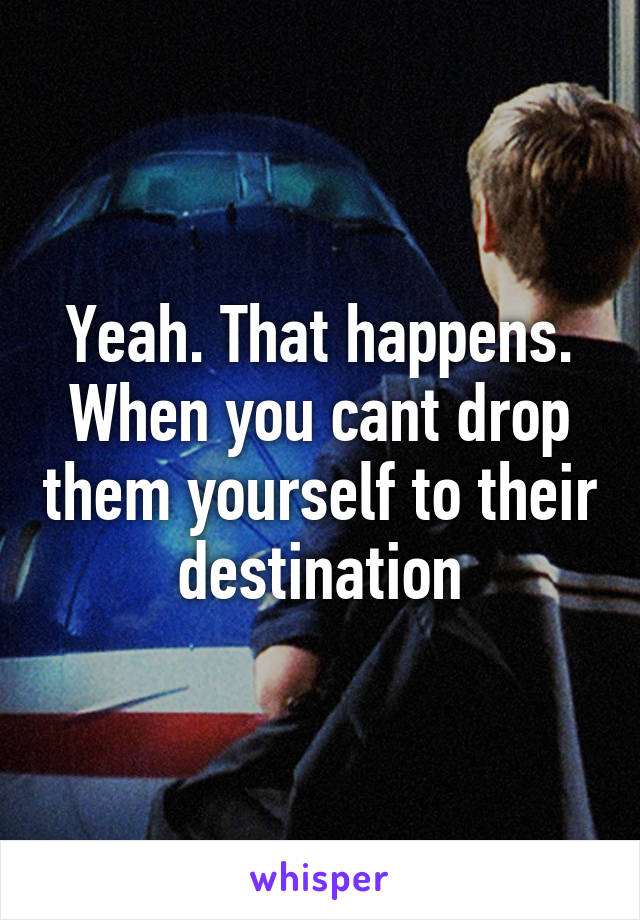 Yeah. That happens. When you cant drop them yourself to their destination