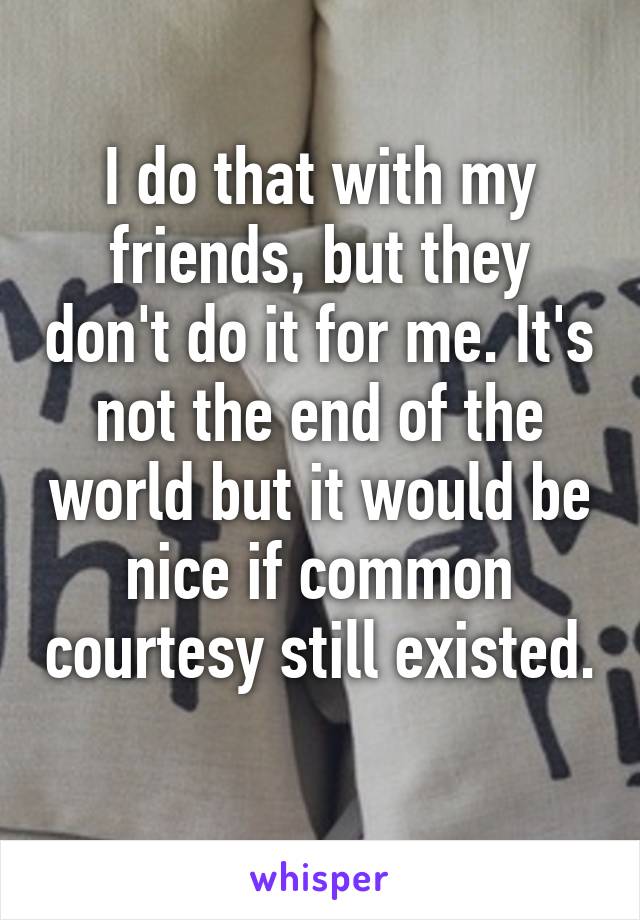 I do that with my friends, but they don't do it for me. It's not the end of the world but it would be nice if common courtesy still existed. 