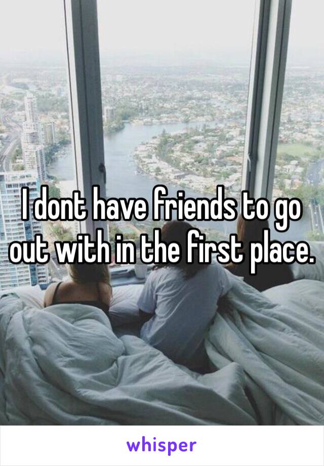 I dont have friends to go out with in the first place. 