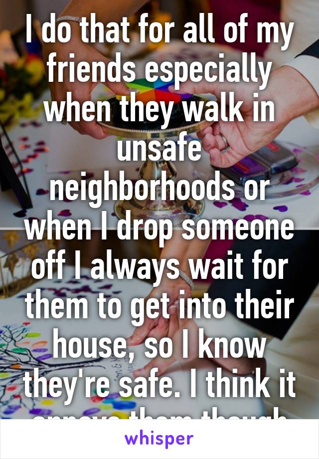 I do that for all of my friends especially when they walk in unsafe neighborhoods or when I drop someone off I always wait for them to get into their house, so I know they're safe. I think it annoys them though