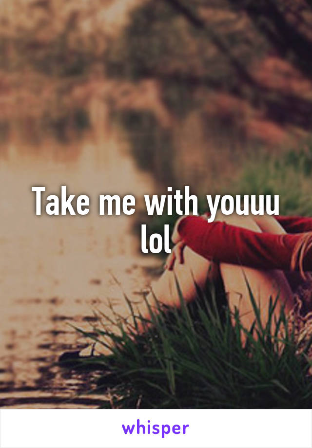 Take me with youuu lol
