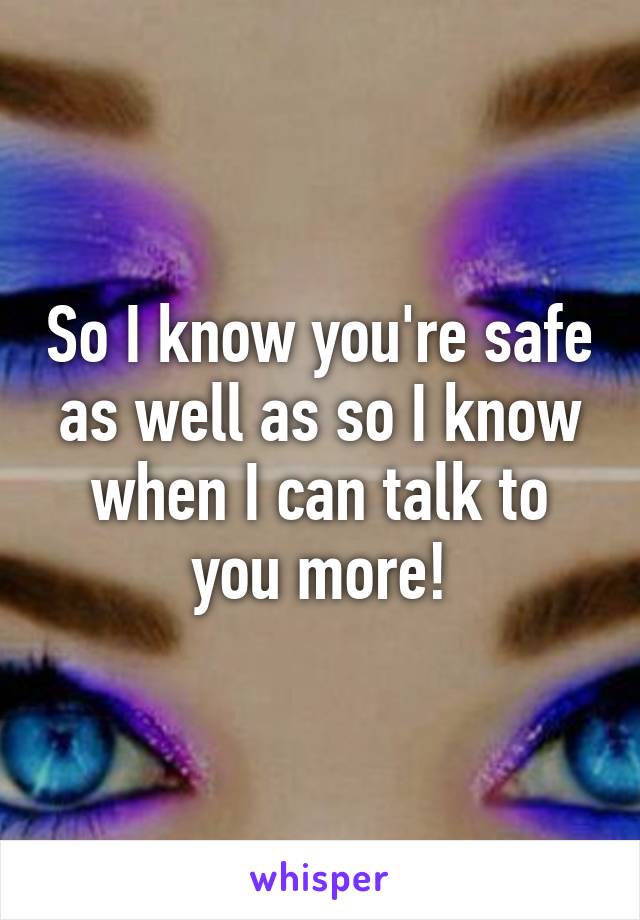 So I know you're safe as well as so I know when I can talk to you more!