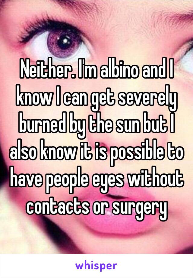 Neither. I'm albino and I know I can get severely burned by the sun but I also know it is possible to have people eyes without contacts or surgery 