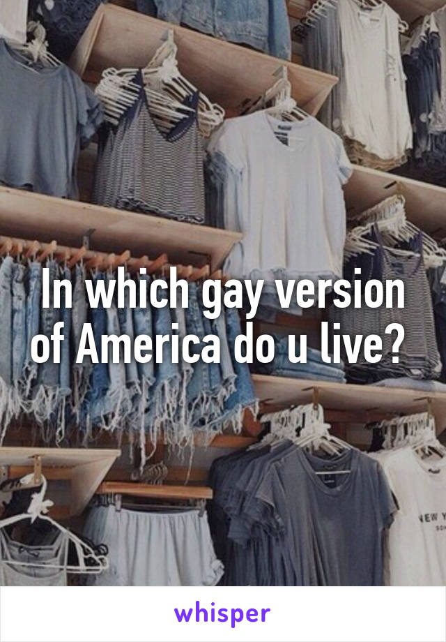 In which gay version of America do u live? 