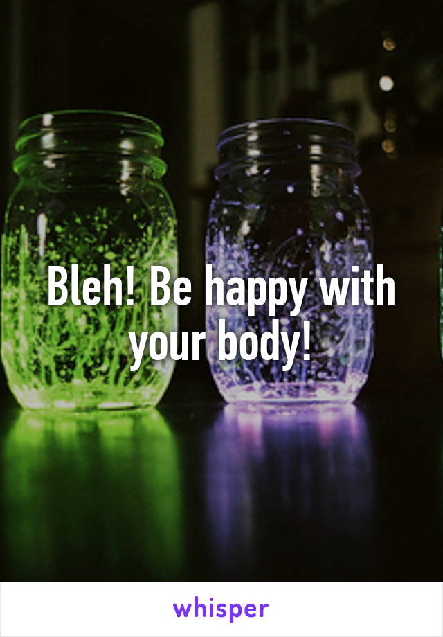 Bleh! Be happy with your body!