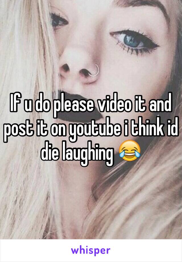 If u do please video it and post it on youtube i think id die laughing 😂 