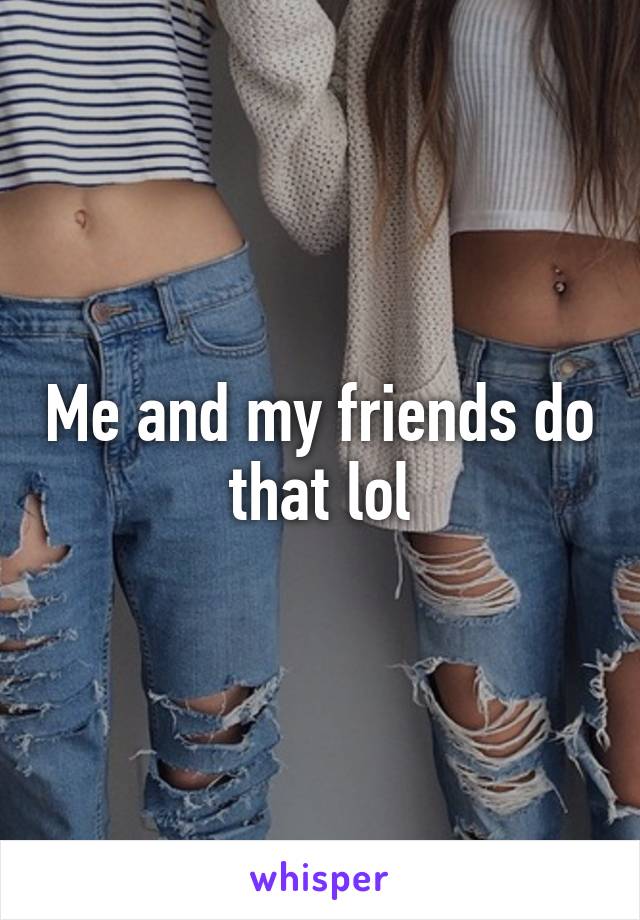 Me and my friends do that lol