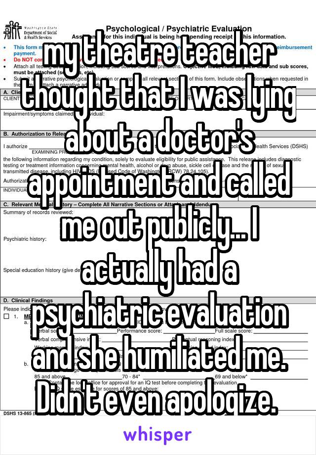 my theatre teacher thought that I was lying about a doctor's appointment and called me out publicly... I actually had a psychiatric evaluation and she humiliated me. Didn't even apologize. 