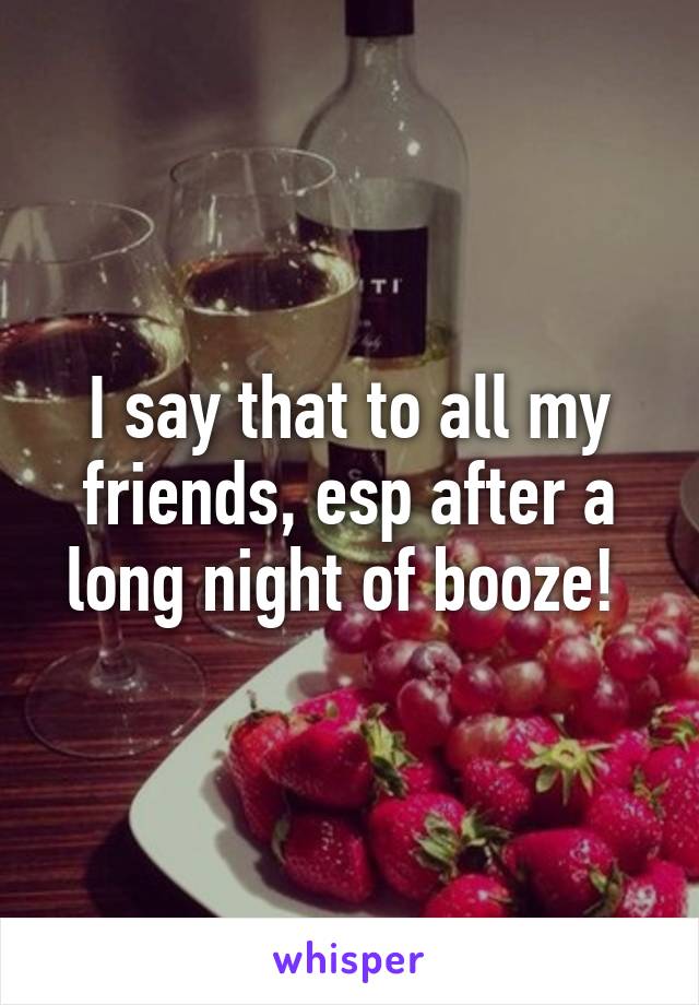 I say that to all my friends, esp after a long night of booze! 