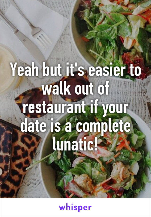 Yeah but it's easier to walk out of restaurant if your date is a complete lunatic!