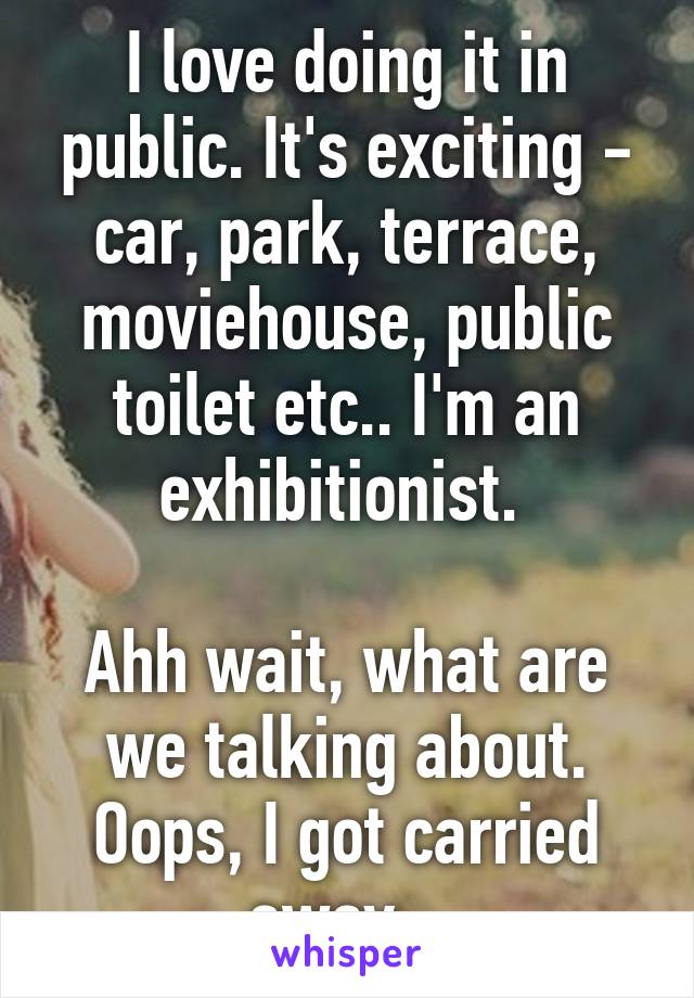 I love doing it in public. It's exciting - car, park, terrace, moviehouse, public toilet etc.. I'm an exhibitionist. 

Ahh wait, what are we talking about. Oops, I got carried away...