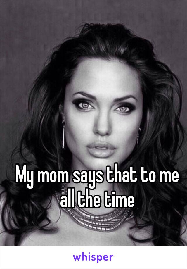 My mom says that to me all the time