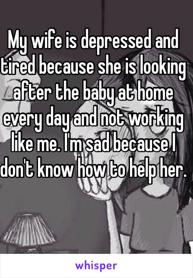 My wife is depressed and tired because she is looking after the baby at home every day and not working like me. I'm sad because I don't know how to help her. 