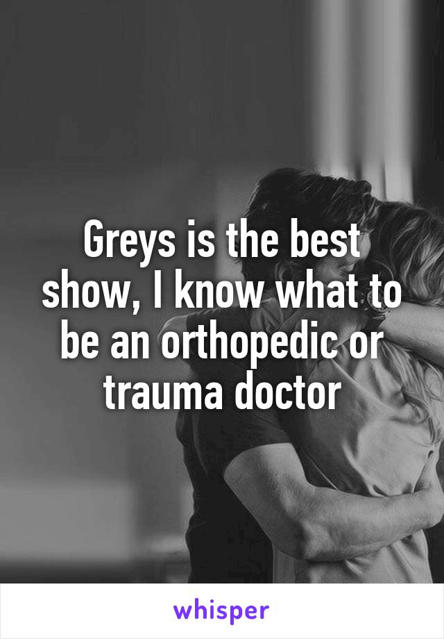 Greys is the best show, I know what to be an orthopedic or trauma doctor