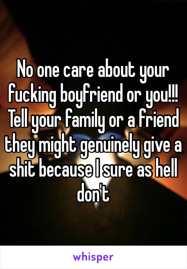 No one care about your fucking boyfriend or you!!! Tell your family or a friend they might genuinely give a shit because I sure as hell don't