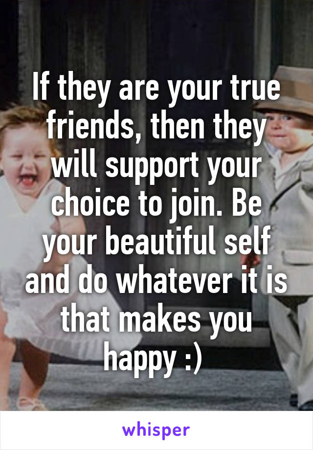 If they are your true friends, then they will support your choice to join. Be your beautiful self and do whatever it is that makes you happy :) 