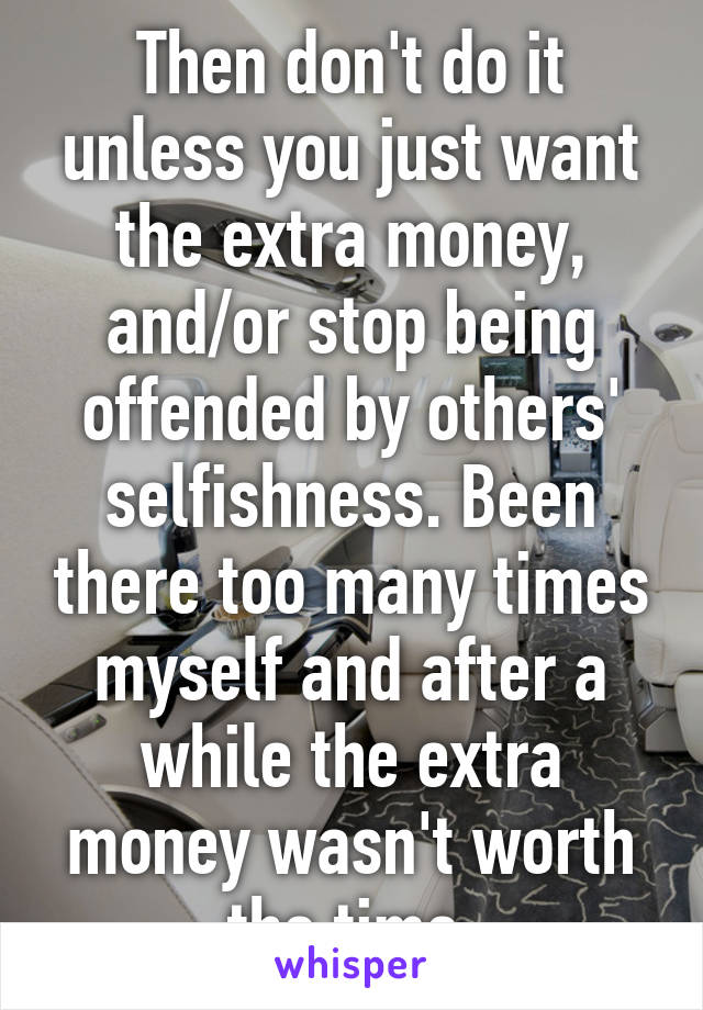 Then don't do it unless you just want the extra money, and/or stop being offended by others' selfishness. Been there too many times myself and after a while the extra money wasn't worth the time.