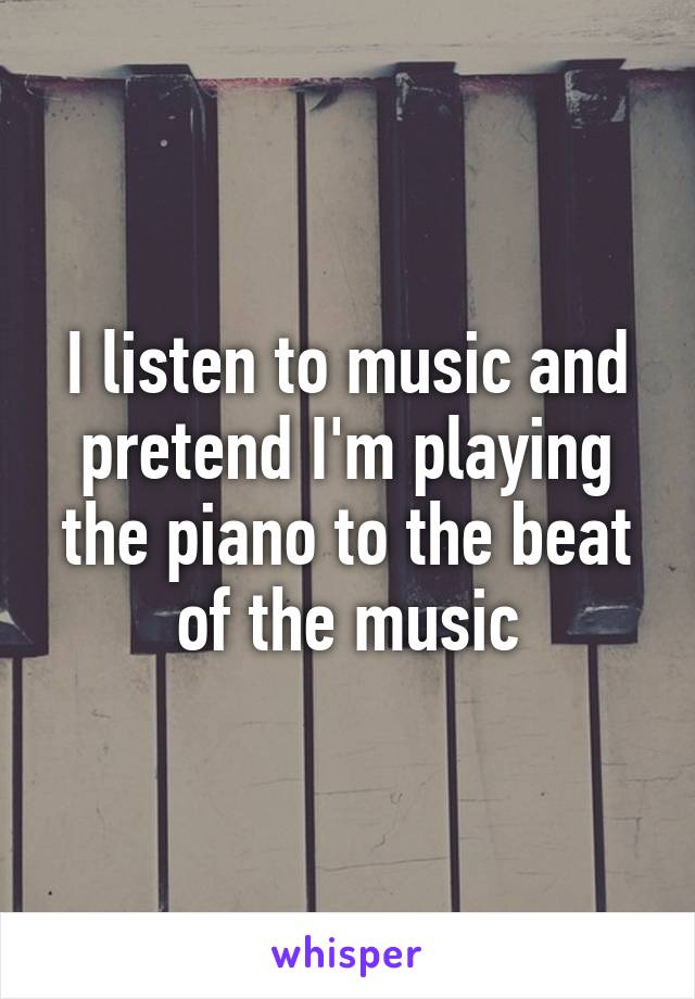 I listen to music and pretend I'm playing the piano to the beat of the music