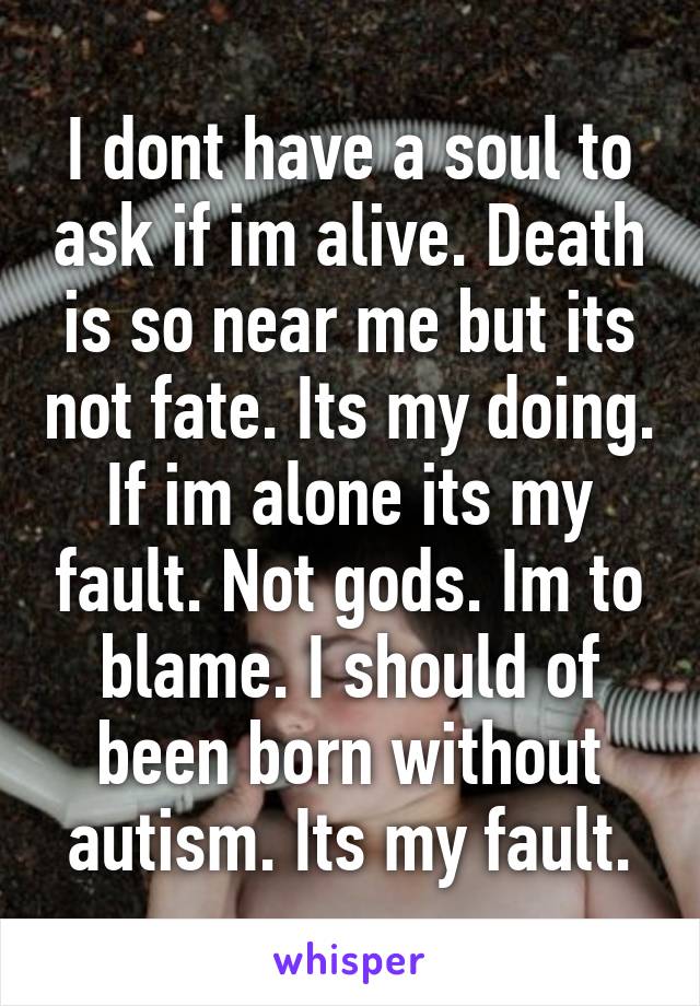 I dont have a soul to ask if im alive. Death is so near me but its not fate. Its my doing. If im alone its my fault. Not gods. Im to blame. I should of been born without autism. Its my fault.