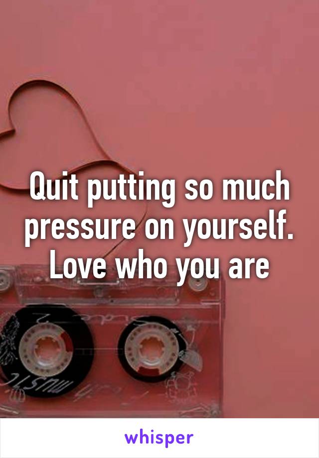 Quit putting so much pressure on yourself. Love who you are