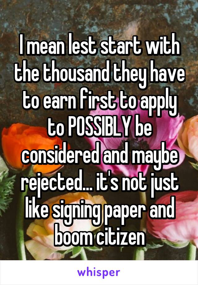 I mean lest start with the thousand they have to earn first to apply to POSSIBLY be considered and maybe rejected... it's not just like signing paper and boom citizen