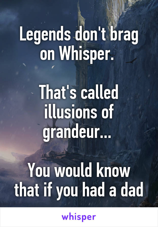 Legends don't brag on Whisper. 

That's called illusions of grandeur... 

You would know that if you had a dad