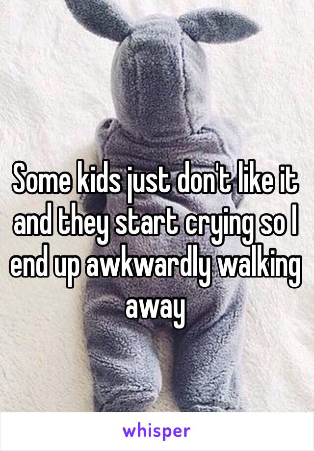 Some kids just don't like it and they start crying so I end up awkwardly walking away 